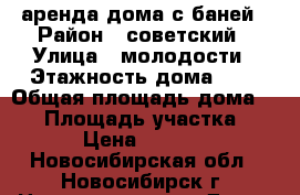 аренда дома с баней › Район ­ советский › Улица ­ молодости › Этажность дома ­ 2 › Общая площадь дома ­ 75 › Площадь участка ­ 6 › Цена ­ 6 000 - Новосибирская обл., Новосибирск г. Недвижимость » Дома, коттеджи, дачи аренда   . Новосибирская обл.,Новосибирск г.